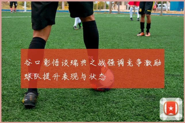 谷口彰悟谈瑞典之战强调竞争激励球队提升表现与状态