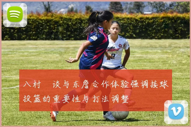 八村塁谈与东詹合作体验强调接球投篮的重要性与打法调整