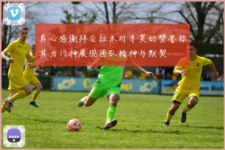真心感谢拜合拉木对李昊的赞誉称其为门神展现团队精神与默契