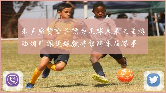 米卢盛赞哈兰德为足球未来之星梅西姆巴佩进球数将领跑本届赛事