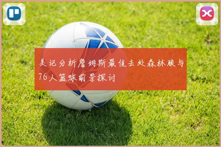 美记分析詹姆斯最佳去处森林狼与76人篮球前景探讨