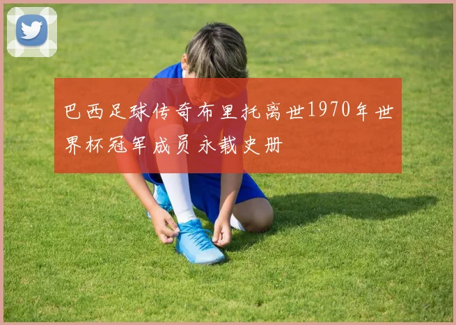 巴西足球传奇布里托离世1970年世界杯冠军成员永载史册