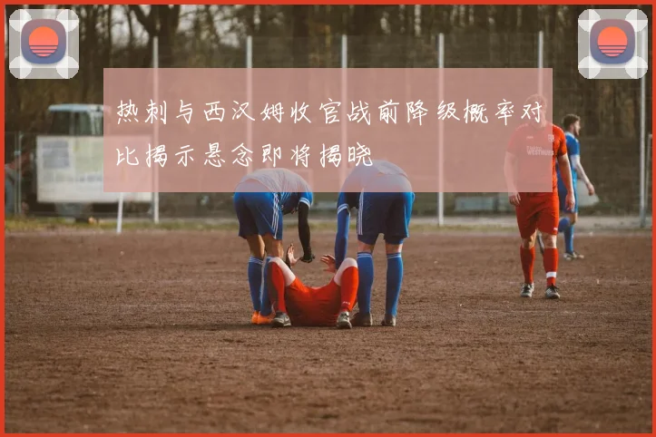 热刺与西汉姆收官战前降级概率对比揭示悬念即将揭晓