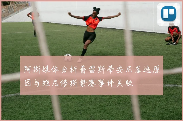 阿斯媒体分析普雷斯蒂安尼落选原因与维尼修斯禁赛事件关联