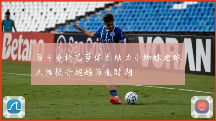马卡分析巴萨体系助力小蜘蛛进球大幅提升超越马竞时期