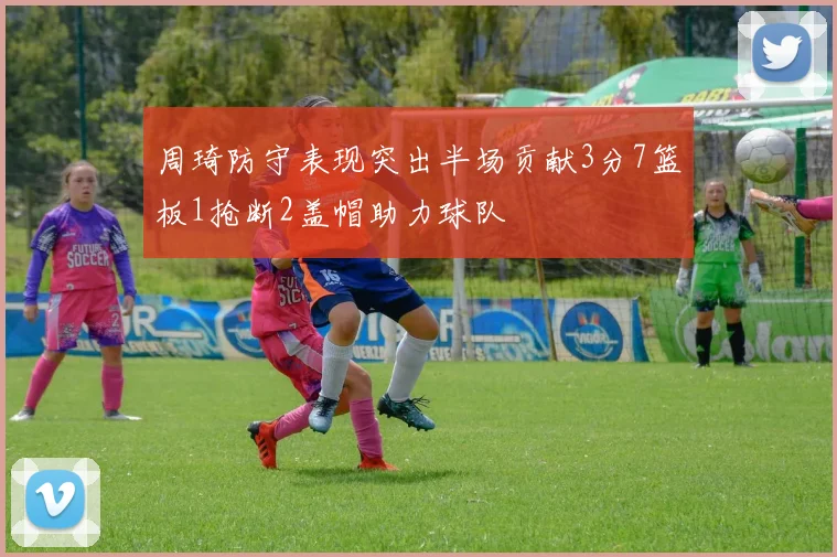 周琦防守表现突出半场贡献3分7篮板1抢断2盖帽助力球队