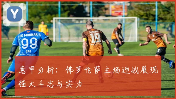 意甲分析：佛罗伦萨主场迎战展现强大斗志与实力
