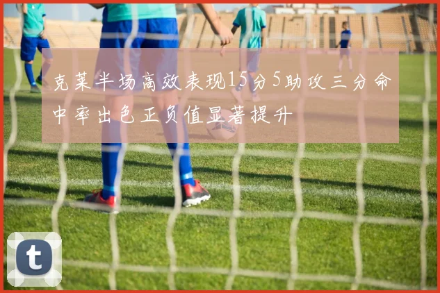 克莱半场高效表现15分5助攻三分命中率出色正负值显著提升