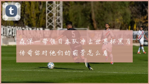 森保一带领日本队冲击世界杯黑马传奇你对他们的前景怎么看