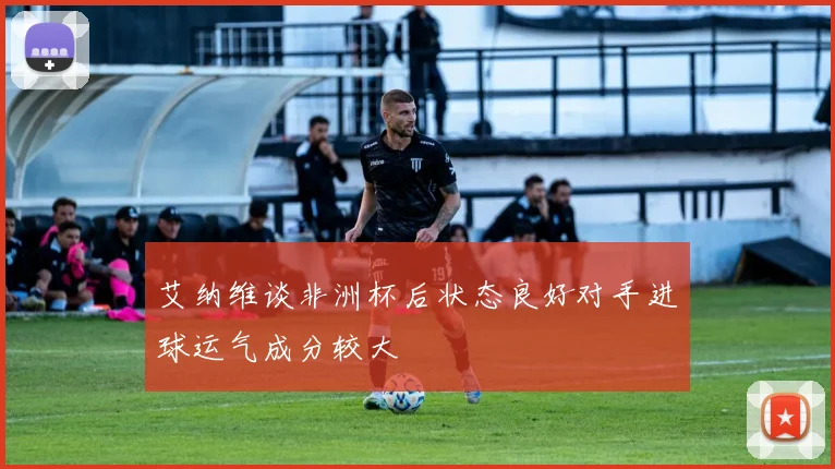 艾纳维谈非洲杯后状态良好对手进球运气成分较大