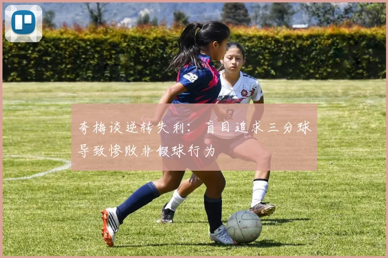 夸梅谈逆转失利：盲目追求三分球导致惨败非假球行为