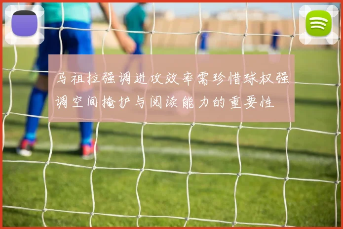 马祖拉强调进攻效率需珍惜球权强调空间掩护与阅读能力的重要性