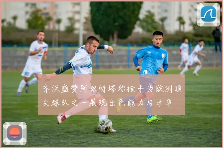 齐沃盛赞阿尔特塔称枪手为欧洲顶尖球队之一展现出色能力与才华