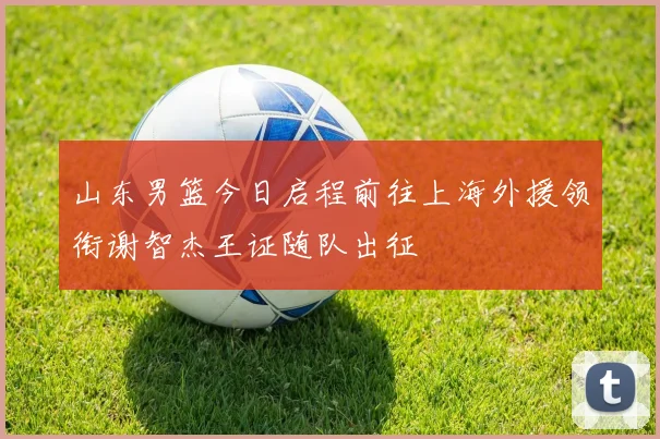 山东男篮今日启程前往上海外援领衔谢智杰王证随队出征