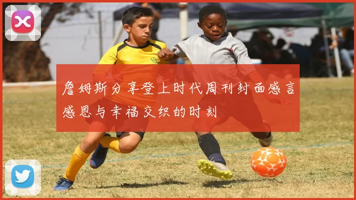 詹姆斯分享登上时代周刊封面感言感恩与幸福交织的时刻