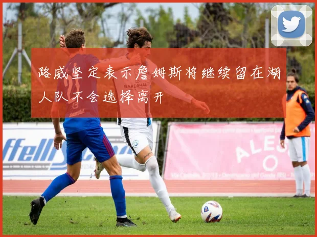 路威坚定表示詹姆斯将继续留在湖人队不会选择离开
