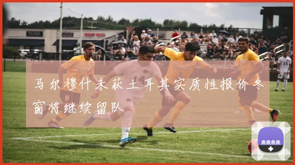 马尔穆什未获土耳其实质性报价冬窗将继续留队