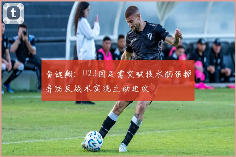 黄健翔：U23国足需突破技术瓶颈摒弃防反战术实现主动进攻