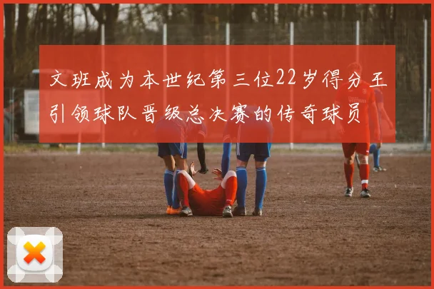 文班成为本世纪第三位22岁得分王引领球队晋级总决赛的传奇球员