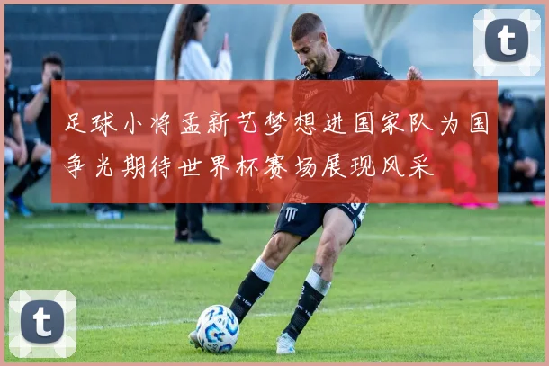 足球小将孟新艺梦想进国家队为国争光期待世界杯赛场展现风采