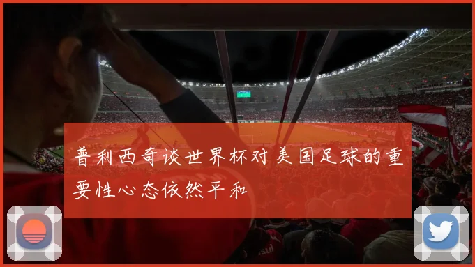 普利西奇谈世界杯对美国足球的重要性心态依然平和