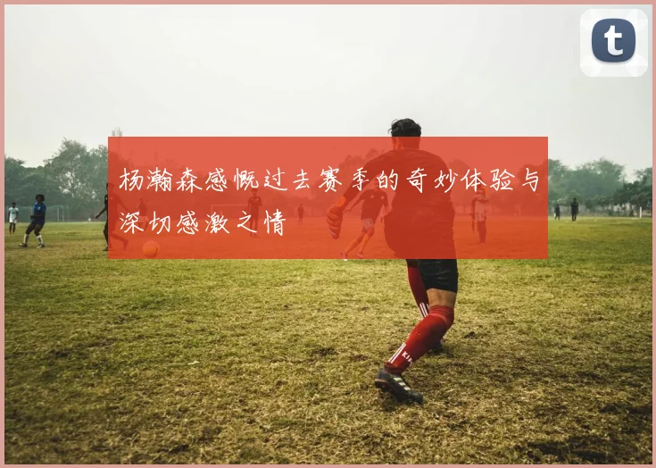 杨瀚森感慨过去赛季的奇妙体验与深切感激之情